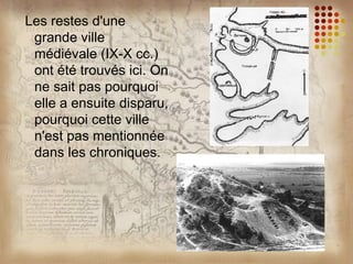 Les restes d'une
 grande ville
 médiévale (IX-X cc.)
 ont été trouvés ici. On
 ne sait pas pourquoi
 elle a ensuite disparu,
 pourquoi cette ville
 n'est pas mentionnée
 dans les chroniques.
 