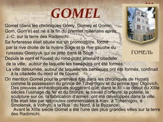 GOMEL
Gomel (dans les chroniques Gomy, Gomey et Gomin,
Gom, Gom’e) est né à la fin du premier millénaire après
J.-C. sur la terre des Radimichi.
Sa forteresse était située sur un promontoire, formé
par la rive droite de la rivière Soge et la rive gauche du
ruisseau Gomiyuk qui se jette dans la Soge.
Depuis le nord et l'ouest du rond-point attenant citadelle
de la ville, autour de laquelle les banlieues ont été formés.
La ville détournée, autour de laquelle les banlieues ont été formés, confinait
   à la citadelle du nord et de l’ouest.
On mention Gomel pour la première fois dans les chroniques de Hypatij
   comme la possession du prince de Tchernigov et du prince Igor Olgovich.
   Des preuves archéologiques suggèrent que, dans le XI – le début du XIIIe
   siècles l’usinage du fer et du bronze, le travail d’orfèvre, la poterie, la
   sculpture sur os, la fabrication d’armes ont été développés dans la ville.
   Elle était liée par les routes commerciales à Kiev, à Tchernigov, à
   Smolensk, à Volhyn, à la Rus ' du Nord, à la Byzance.
    Avant le XIIIe siècle Gomel a été l'une des plus grandes villes sur la terre
   des Radimichi.
 
