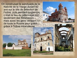On construisait le sanctuaire de la
 Nativité de la Vierge durant 40
 ans sur le site de détection de
 l’icône, puis pendant longtemps
 c’était le lieu du pèlerinage non
 seulement des Bélarusses –
 mais aussi les gens venaient ici
 de toute la Russie pour guérir
 grâce à l'icône miraculeuse.
 