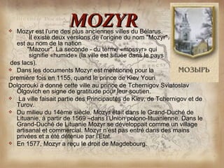 
                      MOZYR
  Mozyr est l'une des plus anciennes villes du Bélarus.
        Il existe deux versions de l'origine du nom "Mozyr". La première
  est au nom de la nation
       "Mazour". La seconde - du terme «mossyr» qui
        signifie «humide» (la ville est située dans le pays
des lacs).
 Dans les documents Mozyr est mentionné pour la
première fois en 1155, quand le prince de Kiev Youri
Dolgorouki a donné cette ville au prince de Tchernigov Sviatoslav
  Olgovich en signe de gratitude pour leur soutien.
 La ville faisait partie des Principautés de Kiev, de Tchernigov et de
  Turov.
 Du milieu du 14ème siècle. Mozyr était dans le Grand-Duché de
  Lituanie, à partir de 1569 –dans l’Union polono-lituanienne. Dans le
  Grand-Duché de Lituanie Mozyr se développait comme un village
  artisanal et commercial. Mozyr n’est pas entré dans des mains
  privées et a été détenue par l'Etat.
 En 1577, Mozyr a reçu le droit de Magdebourg.
 