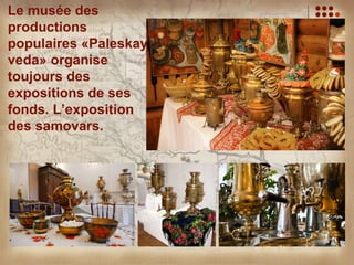 Le musée des
productions
populaires «Paleskaya
veda» organise
toujours des
expositions de ses
fonds. L’exposition
des samovars.
 