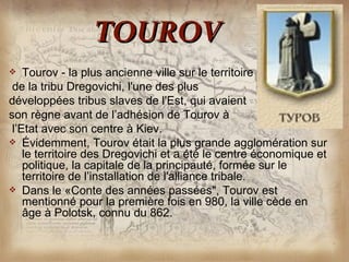 TOUROV
   Tourov - la plus ancienne ville sur le territoire
 de la tribu Dregovichi, l'une des plus
développées tribus slaves de l'Est, qui avaient
son règne avant de l’adhésion de Tourov à
 l’Etat avec son centre à Kiev.
 Évidemment, Tourov était la plus grande agglomération sur
    le territoire des Dregovichi et a été le centre économique et
    politique, la capitale de la principauté, formée sur le
    territoire de l’installation de l'alliance tribale.
 Dans le «Conte des années passées", Tourov est
    mentionné pour la première fois en 980, la ville cède en
    âge à Polotsk, connu du 862.
 