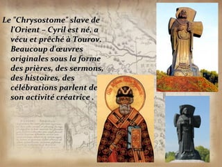 Le "Chrysostome" slave de
  l'Orient – Cyril est né, a
  vécu et prêché à Tourov.
  Beaucoup d'œuvres
  originales sous la forme
  des prières, des sermons,
  des histoires, des
  célébrations parlent de
  son activité créatrice .
 