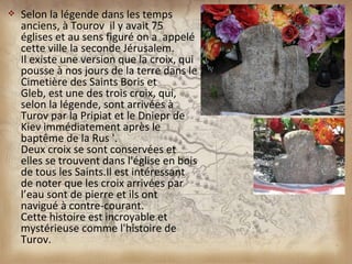    Selon la légende dans les temps
    anciens, à Tourov il y avait 75
    églises et au sens figuré on a appelé
    cette ville la seconde Jérusalem.
    Il existe une version que la croix, qui
    pousse à nos jours de la terre dans le
    Cimetière des Saints Boris et
    Gleb, est une des trois croix, qui,
    selon la légende, sont arrivées à
    Turov par la Pripiat et le Dniepr de
    Kiev immédiatement après le
    baptême de la Rus '.
    Deux croix se sont conservées et
    elles se trouvent dans l'église en bois
    de tous les Saints.Il est intéressant
    de noter que les croix arrivées par
    l’eau sont de pierre et ils ont
    navigué à contre-courant.
    Cette histoire est incroyable et
    mystérieuse comme l'histoire de
    Turov.
 