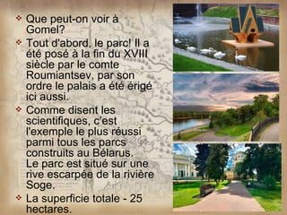    Que peut-on voir à
    Gomel?
   Tout d'abord, le parc! Il a
    été posé à la fin du XVIII
    siècle par le comte
    Roumiantsev, par son
    ordre le palais a été érigé
    ici aussi.
   Comme disent les
    scientifiques, c’est
    l'exemple le plus réussi
    parmi tous les parcs
    construits au Bélarus.
    Le parc est situé sur une
    rive escarpée de la rivière
    Soge.
   La superficie totale - 25
    hectares.
 