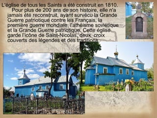 L'église de tous les Saints a été construit en 1810.
     Pour plus de 200 ans de son histoire, elle n'a
   jamais été reconstruit, ayant survécu la Grande
   Guerre patriotique contre les Français, la
   première guerre mondiale, l'athéisme soviétique
   et la Grande Guerre patriotique. Cette église
   garde l’icône de Saint-Nicolas, deux croix
   couverts des légendes et des traditions.
 