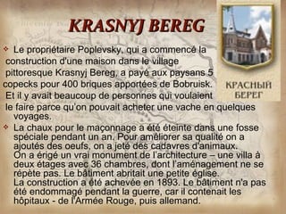 KRASNYJ BEREG
  Le propriétaire Poplevsky, qui a commencé la
 construction d'une maison dans le village
 pittoresque Krasnyj Bereg, a payé aux paysans 5
copecks pour 400 briques apportées de Bobruisk.
 Et il y avait beaucoup de personnes qui voulaient
 le faire parce qu’on pouvait acheter une vache en quelques
   voyages.
 La chaux pour le maçonnage a été éteinte dans une fosse
   spéciale pendant un an. Pour améliorer sa qualité on a
   ajoutés des oeufs, on a jeté des cadavres d'animaux.
   On a érigé un vrai monument de l’architecture – une villa à
   deux étages avec 36 chambres, dont l’aménagement ne se
   répète pas. Le bâtiment abritait une petite église.
   La construction a été achevée en 1893. Le bâtiment n'a pas
   été endommagé pendant la guerre, car il contenait les
   hôpitaux - de l'Armée Rouge, puis allemand.
 