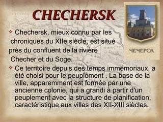 CHECHERSK
 Chechersk, mieux connu par les
chroniques du XIIe siècle, est situé
près du confluent de la rivière
Checher et du Soge.
 Ce territoire depuis des temps immémoriaux, a
  été choisi pour le peuplement . La base de la
  ville, apparemment est formée par une
  ancienne colonie, qui a grandi à partir d'un
  peuplement avec la structure de planification,
  caractéristique aux villes des XII-XIII siècles.
 