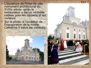    L’ouverture de l'hôtel de ville-
    monument architectural du
    XVIIIe siècle- après la
    restauration a été un véritable
    cadeau pour les citoyens et les
    visiteurs.
   Sur la photo: à l’occasion de
    l'inauguration de la mairie
    Catherine II salue les visiteurs.
 