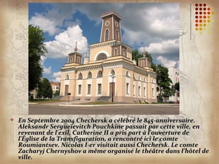    En Septembre 2004 Chechersk a célébré le 845-anniversaire.
    Aleksandr Sergueïevitch Pouchkine passait par cette ville, en
    revenant de l'exil, Catherine II a pris part à l'ouverture de
    l'Église de la Transfiguration, a rencontré ici le comte
    Roumiantsev. Nicolas I-er visitait aussi Chechersk. Le comte
    Zacharyj Chernyshov a même organisé le théâtre dans l’hôtel de
    ville.
 