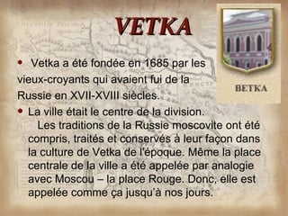 VETKA
  Vetka a été fondée en 1685 par les
vieux-croyants qui avaient fui de la
Russie en XVII-XVIII siècles.
 La ville était le centre de la division.
    Les traditions de la Russie moscovite ont été
  compris, traités et conservés à leur façon dans
  la culture de Vetka de l'époque. Même la place
  centrale de la ville a été appelée par analogie
  avec Moscou – la place Rouge. Donc, elle est
  appelée comme ça jusqu’à nos jours.
 
