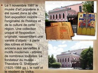    Le 1 novembre 1987 le
    musée d'art populaire a
    été ouvert dans la ville.
    Son exposition montre
    l'originalité de l'histoire et
    de la culture de cette
    région. Une collection
    unique et l'exposition
    originale, rassemblant une
    variété d’objets - à partir
    des icônes et livres
    anciens aux serviettes à
    motifs modernes - attirent
    de nombreux touristes. Le
    fondateur du musée -
    Theodore G. Shklyarov
    (1925-1988 gg.), le natif et
    le résident de Vetka.
 