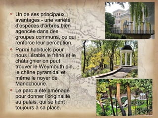   Un de ses principaux
    avantages - une variété
    d'espèces d'arbres bien
    agencée dans des
    groupes communs, ce qui
    renforce leur perception.
   Parmi habituels pour
    nous l’érable,le frêne et le
    châtaignier on peut
    trouver le Weymouth pin,
    le chêne pyramidal et
    même le noyer de
    Mandchourie.
   Le parc a été aménagé
    pour donner l’originalité
    au palais, qui se tient
    toujours à sa place.
 