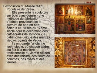 L’exposition du Musée d'Art
   Populaire de Vetka.
       Elle présente la sculpture
   sur bois avec dorure - une
   méthode de fabrication
   d'icônes provenant de la
   gravure de part en part
   bélarus et utilisée au 17ème
   siècle pour la décoration des
   cathédrales de Moscou - le
   patrimoine unique des maîtres
   vieux-croyants de Vetka.
       Ils ont gardé l'ancienne
   technologie, où chaque cadre
   est fait à la manière
   traditionnelle du Jardin d'Eden
   avec des raisins, des fleurs de
   pommes, des roses et des
   feuilles.
 