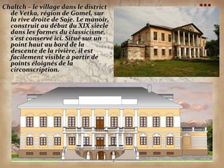Chaltch – le village dans le district
  de Vetka, région de Gomel, sur
  la rive droite de Soje. Le manoir,
  construit au début du XIX siècle
  dans les formes du classicisme,
  s’est conservé ici. Situé sur un
  point haut au bord de la
  descente de la rivière, il est
  facilement visible à partir de
  points éloignés de la
  circonscription.
 
