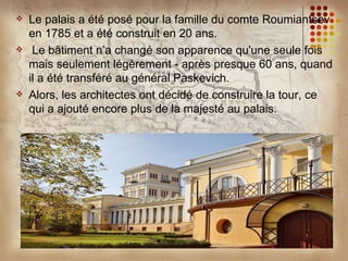    Le palais a été posé pour la famille du comte Roumiantsev
    en 1785 et a été construit en 20 ans.
    Le bâtiment n’a changé son apparence qu'une seule fois
    mais seulement légèrement - après presque 60 ans, quand
    il a été transféré au général Paskevich.
   Alors, les architectes ont décidé de construire la tour, ce
    qui a ajouté encore plus de la majesté au palais.
 