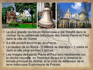    La plus grande cloche en Biélorussie a été installé dans le
    clocher de la cathédrale orthodoxe des Saints Pierre et Paul
    dans la ville de Gomel.
   Il a été produit environ en deux mois.
   La hauteur de la cloche - 2 mètres, le diamètre – 1 mètre et
    demi et elle pèse environ 2 tonnes.
   Les images des saints Pierre et Paul sont représentés sur
    la cloche nouvelle, en l'honneur de qui on a construit le
    temple principal de Gomel, et la croix du défenseur de la
    terre biélorusse Euphrosyne de Polotsk.
 
