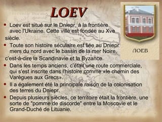 LOEV
                      ​
   Loev est situé sur le Dniepr, à la frontière
   avec l'Ukraine. Cette ville est fondée au Xve
 siècle.
 Toute son histoire séculaire est liée au Dniepr reliant les
   mers du nord avec le bassin de la mer Noire,
 c’est-à-dire la Scandinavie et la Byzance.
 Dans les temps anciens, c’était une route commerciale,
   qui s'est inscrite dans l'histoire comme «le chemin des
   Varègues aux Grecs».
 Il a également été la principale raison de la colonisation
   des terres du Dniepr.
 Depuis plusieurs siècles, ce territoire était la frontière, une
   sorte de "pomme de discorde" entre la Moscovie et le
   Grand-Duché de Lituanie.
 