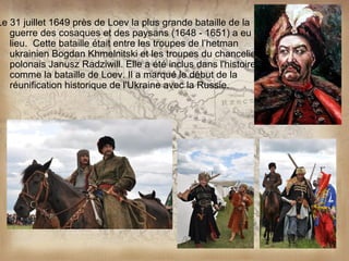 Le 31 juillet 1649 près de Loev la plus grande bataille de la
   guerre des cosaques et des paysans (1648 - 1651) a eu
   lieu. Cette bataille était entre les troupes de l’hetman
   ukrainien Bogdan Khmelnitski et les troupes du chancelier
   polonais Janusz Radziwill. Elle a été inclus dans l'histoire
   comme la bataille de Loev. Il a marqué le début de la
   réunification historique de l'Ukraine avec la Russie.
 