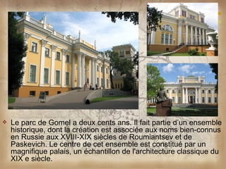    Le parc de Gomel a deux cents ans. Il fait partie d’un ensemble
    historique, dont la création est associée aux noms bien-connus
    en Russie aux XVIII-XIX siècles de Roumiantsev et de
    Paskevich. Le centre de cet ensemble est constitué par un
    magnifique palais, un échantillon de l'architecture classique du
    XIX e siècle.
 