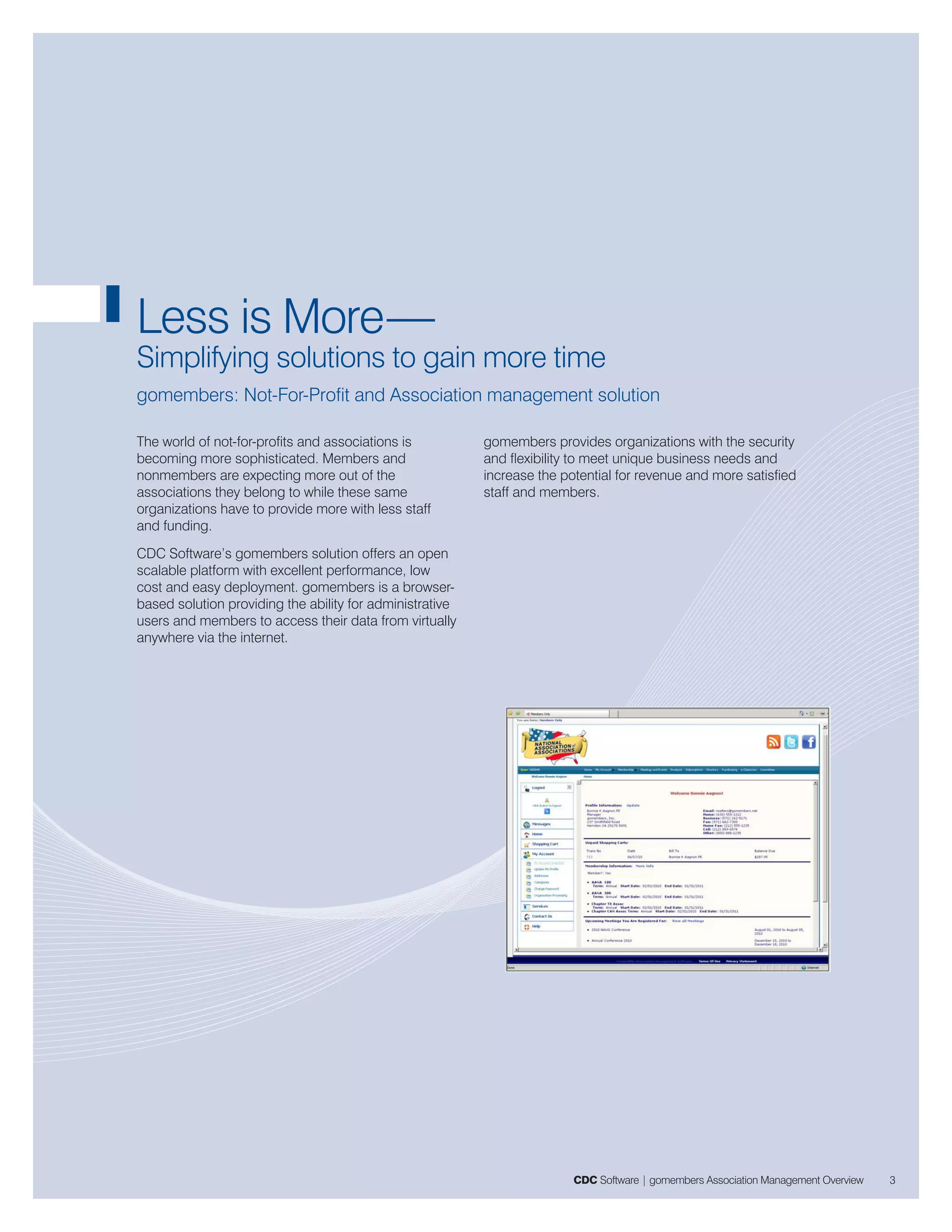 Less is More—
Simplifying solutions to gain more time
gomembers: Not-For-Profit and Association management solution

The world of not-for-profits and associations is          gomembers provides organizations with the security
becoming more sophisticated. Members and                  and flexibility to meet unique business needs and
nonmembers are expecting more out of the                  increase the potential for revenue and more satisfied
associations they belong to while these same              staff and members.
organizations have to provide more with less staff
and funding.
CDC Software’s gomembers solution offers an open
scalable platform with excellent performance, low
cost and easy deployment. gomembers is a browser-
based solution providing the ability for administrative
users and members to access their data from virtually
anywhere via the internet.




                                                                         CDC Software | gomembers Association Management Overview   3
 