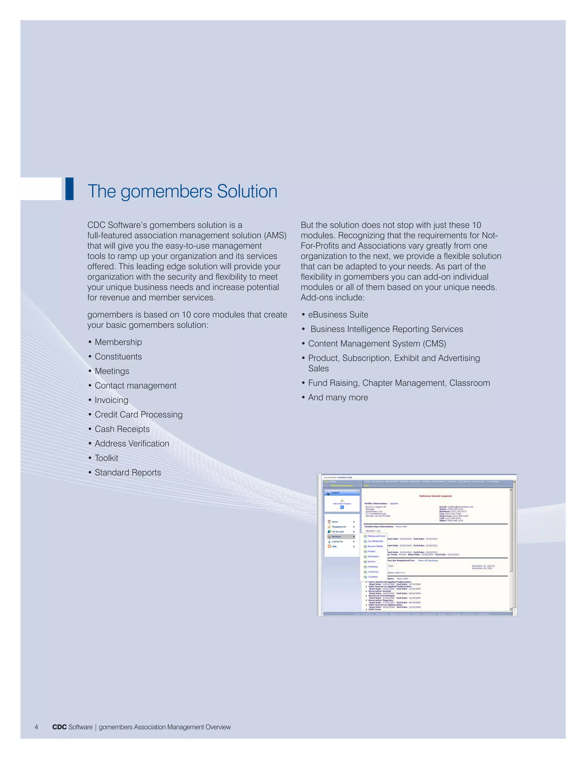 The gomembers Solution
               CDC Software’s gomembers solution is a                   But the solution does not stop with just these 10
               full-featured association management solution (AMS)      modules. Recognizing that the requirements for Not-
               that will give you the easy-to-use management            For-Profits and Associations vary greatly from one
               tools to ramp up your organization and its services      organization to the next, we provide a flexible solution
               offered. This leading edge solution will provide your    that can be adapted to your needs. As part of the
               organization with the security and flexibility to meet   flexibility in gomembers you can add-on individual
               your unique business needs and increase potential        modules or all of them based on your unique needs.
               for revenue and member services.                         Add-ons include:
               gomembers is based on 10 core modules that create        • eBusiness Suite
               your basic gomembers solution:                           • Business Intelligence Reporting Services
               • Membership                                             • Content Management System (CMS)
               • Constituents                                           • Product, Subscription, Exhibit and Advertising
               • Meetings                                                 Sales
               • Contact management                                     • Fund Raising, Chapter Management, Classroom
               • Invoicing                                              • And many more
               • Credit Card Processing
               • Cash Receipts
               • Address Verification
               • Toolkit
               • Standard Reports




4   CDC Software | gomembers Association Management Overview
 