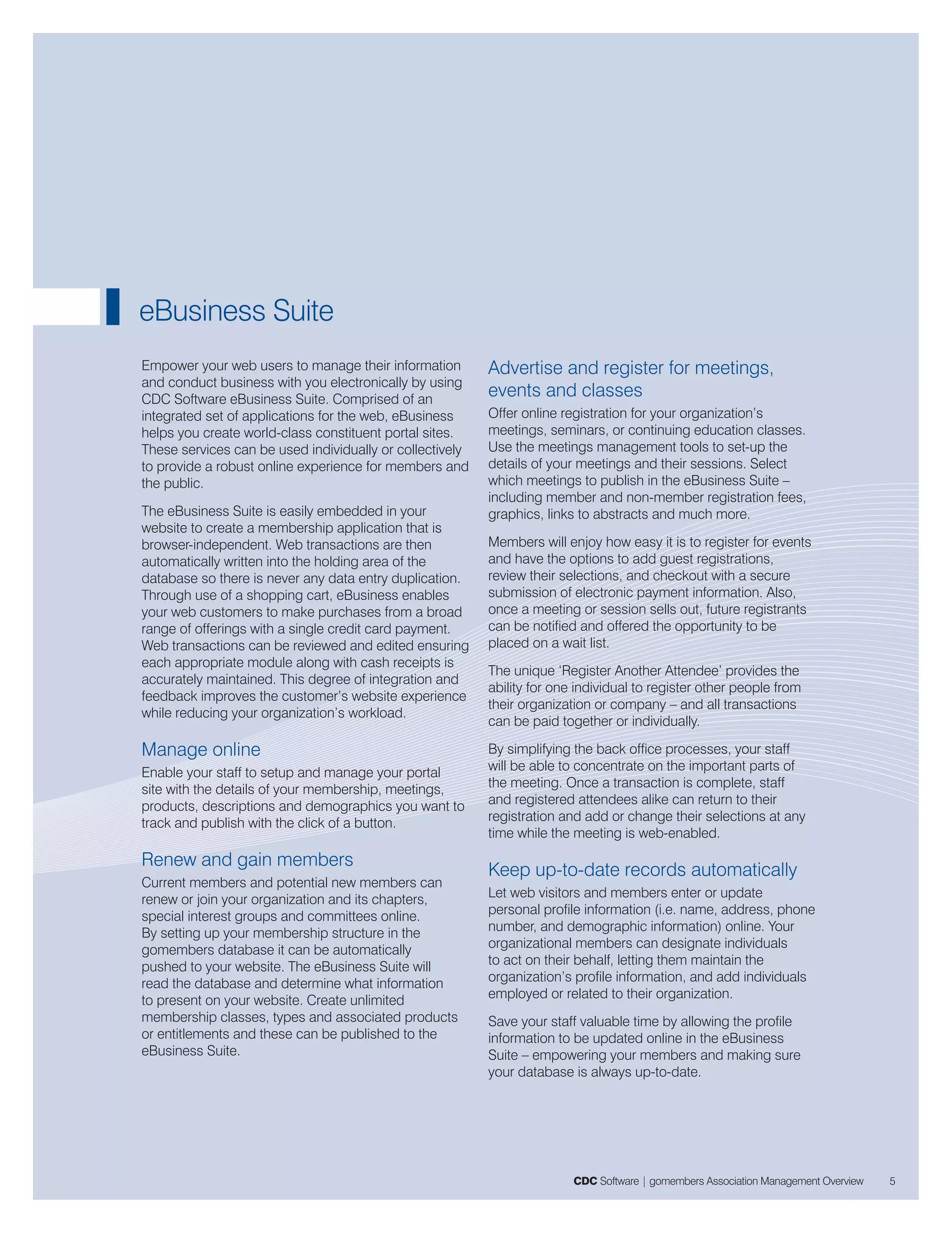 eBusiness Suite
Empower your web users to manage their information        Advertise and register for meetings,
and conduct business with you electronically by using
CDC Software eBusiness Suite. Comprised of an
                                                          events and classes
integrated set of applications for the web, eBusiness     Offer online registration for your organization’s
helps you create world-class constituent portal sites.    meetings, seminars, or continuing education classes.
These services can be used individually or collectively   Use the meetings management tools to set-up the
to provide a robust online experience for members and     details of your meetings and their sessions. Select
the public.                                               which meetings to publish in the eBusiness Suite –
                                                          including member and non-member registration fees,
The eBusiness Suite is easily embedded in your            graphics, links to abstracts and much more.
website to create a membership application that is
browser-independent. Web transactions are then            Members will enjoy how easy it is to register for events
automatically written into the holding area of the        and have the options to add guest registrations,
database so there is never any data entry duplication.    review their selections, and checkout with a secure
Through use of a shopping cart, eBusiness enables         submission of electronic payment information. Also,
your web customers to make purchases from a broad         once a meeting or session sells out, future registrants
range of offerings with a single credit card payment.     can be notified and offered the opportunity to be
Web transactions can be reviewed and edited ensuring      placed on a wait list.
each appropriate module along with cash receipts is
                                                          The unique ‘Register Another Attendee’ provides the
accurately maintained. This degree of integration and
                                                          ability for one individual to register other people from
feedback improves the customer’s website experience
                                                          their organization or company – and all transactions
while reducing your organization’s workload.
                                                          can be paid together or individually.

Manage online                                             By simplifying the back office processes, your staff
Enable your staff to setup and manage your portal         will be able to concentrate on the important parts of
site with the details of your membership, meetings,       the meeting. Once a transaction is complete, staff
products, descriptions and demographics you want to       and registered attendees alike can return to their
track and publish with the click of a button.             registration and add or change their selections at any
                                                          time while the meeting is web-enabled.
Renew and gain members
                                                          Keep up-to-date records automatically
Current members and potential new members can
renew or join your organization and its chapters,         Let web visitors and members enter or update
special interest groups and committees online.            personal profile information (i.e. name, address, phone
By setting up your membership structure in the            number, and demographic information) online. Your
gomembers database it can be automatically                organizational members can designate individuals
pushed to your website. The eBusiness Suite will          to act on their behalf, letting them maintain the
read the database and determine what information          organization’s profile information, and add individuals
to present on your website. Create unlimited              employed or related to their organization.
membership classes, types and associated products         Save your staff valuable time by allowing the profile
or entitlements and these can be published to the         information to be updated online in the eBusiness
eBusiness Suite.                                          Suite – empowering your members and making sure
                                                          your database is always up-to-date.




                                                                         CDC Software | gomembers Association Management Overview   5
 