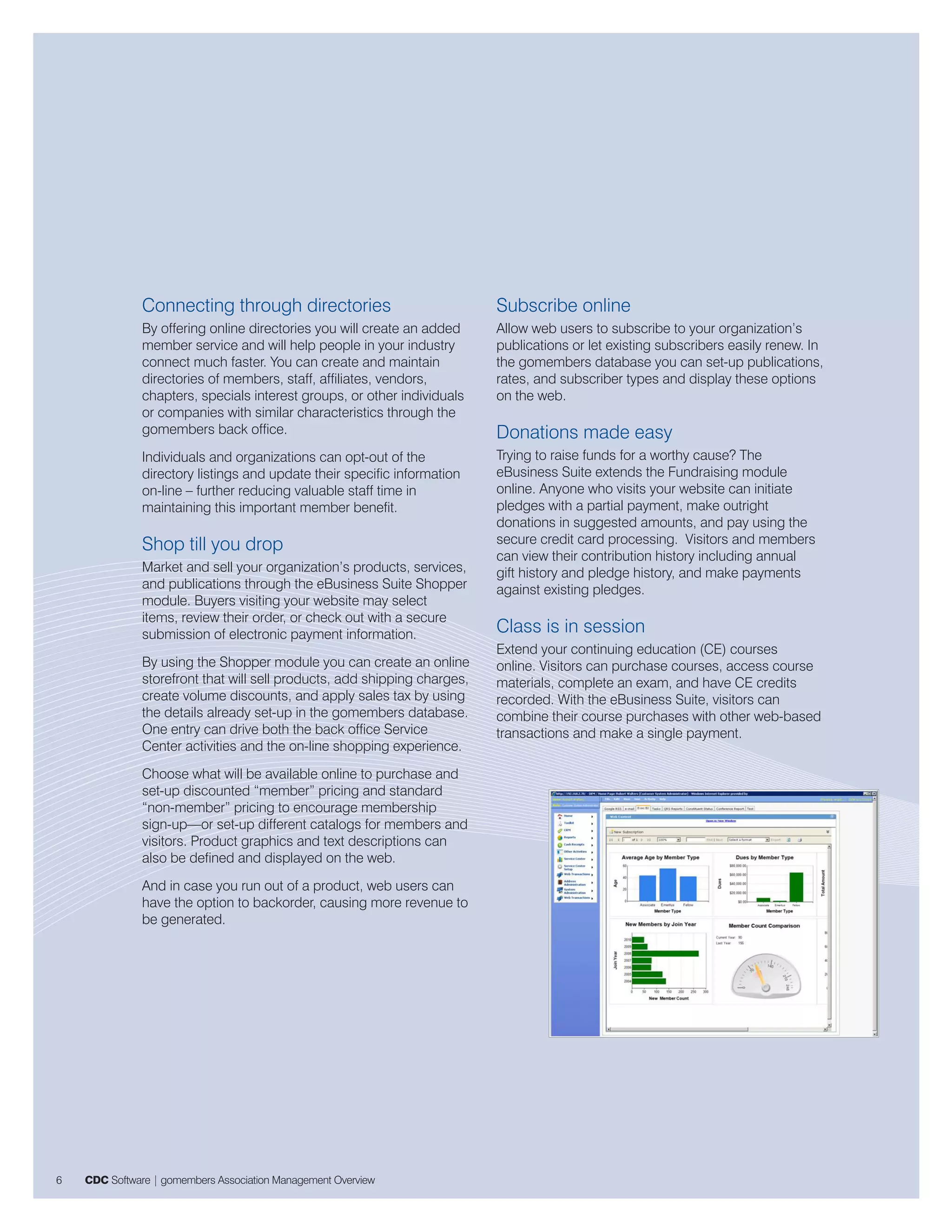 Connecting through directories                              Subscribe online
               By offering online directories you will create an added     Allow web users to subscribe to your organization’s
               member service and will help people in your industry        publications or let existing subscribers easily renew. In
               connect much faster. You can create and maintain            the gomembers database you can set-up publications,
               directories of members, staff, affiliates, vendors,         rates, and subscriber types and display these options
               chapters, specials interest groups, or other individuals    on the web.
               or companies with similar characteristics through the
               gomembers back office.                                      Donations made easy
               Individuals and organizations can opt-out of the            Trying to raise funds for a worthy cause? The
               directory listings and update their specific information    eBusiness Suite extends the Fundraising module
               on-line – further reducing valuable staff time in           online. Anyone who visits your website can initiate
               maintaining this important member benefit.                  pledges with a partial payment, make outright
                                                                           donations in suggested amounts, and pay using the
               Shop till you drop                                          secure credit card processing. Visitors and members
                                                                           can view their contribution history including annual
               Market and sell your organization’s products, services,     gift history and pledge history, and make payments
               and publications through the eBusiness Suite Shopper        against existing pledges.
               module. Buyers visiting your website may select
               items, review their order, or check out with a secure
               submission of electronic payment information.               Class is in session
                                                                           Extend your continuing education (CE) courses
               By using the Shopper module you can create an online        online. Visitors can purchase courses, access course
               storefront that will sell products, add shipping charges,   materials, complete an exam, and have CE credits
               create volume discounts, and apply sales tax by using       recorded. With the eBusiness Suite, visitors can
               the details already set-up in the gomembers database.       combine their course purchases with other web-based
               One entry can drive both the back office Service            transactions and make a single payment.
               Center activities and the on-line shopping experience.
               Choose what will be available online to purchase and
               set-up discounted “member” pricing and standard
               “non-member” pricing to encourage membership
               sign-up—or set-up different catalogs for members and
               visitors. Product graphics and text descriptions can
               also be defined and displayed on the web.
               And in case you run out of a product, web users can
               have the option to backorder, causing more revenue to
               be generated.




6   CDC Software | gomembers Association Management Overview
 