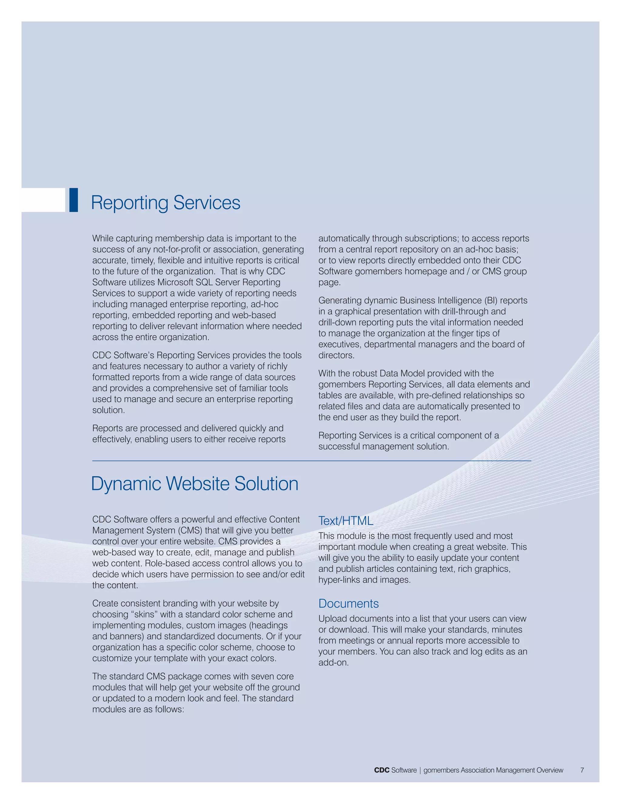 Reporting Services
While capturing membership data is important to the            automatically through subscriptions; to access reports
success of any not-for-profit or association, generating       from a central report repository on an ad-hoc basis;
accurate, timely, flexible and intuitive reports is critical   or to view reports directly embedded onto their CDC
to the future of the organization. That is why CDC             Software gomembers homepage and / or CMS group
Software utilizes Microsoft SQL Server Reporting               page.
Services to support a wide variety of reporting needs
including managed enterprise reporting, ad-hoc                 Generating dynamic Business Intelligence (BI) reports
reporting, embedded reporting and web-based                    in a graphical presentation with drill-through and
reporting to deliver relevant information where needed         drill-down reporting puts the vital information needed
across the entire organization.                                to manage the organization at the finger tips of
                                                               executives, departmental managers and the board of
CDC Software’s Reporting Services provides the tools           directors.
and features necessary to author a variety of richly
formatted reports from a wide range of data sources            With the robust Data Model provided with the
and provides a comprehensive set of familiar tools             gomembers Reporting Services, all data elements and
used to manage and secure an enterprise reporting              tables are available, with pre-defined relationships so
solution.                                                      related files and data are automatically presented to
                                                               the end user as they build the report.
Reports are processed and delivered quickly and
effectively, enabling users to either receive reports          Reporting Services is a critical component of a
                                                               successful management solution.



Dynamic Website Solution
CDC Software offers a powerful and effective Content           Text/HTML
Management System (CMS) that will give you better
                                                               This module is the most frequently used and most
control over your entire website. CMS provides a
                                                               important module when creating a great website. This
web-based way to create, edit, manage and publish
                                                               will give you the ability to easily update your content
web content. Role-based access control allows you to
                                                               and publish articles containing text, rich graphics,
decide which users have permission to see and/or edit
                                                               hyper-links and images.
the content.
Create consistent branding with your website by                Documents
choosing “skins” with a standard color scheme and              Upload documents into a list that your users can view
implementing modules, custom images (headings                  or download. This will make your standards, minutes
and banners) and standardized documents. Or if your            from meetings or annual reports more accessible to
organization has a specific color scheme, choose to            your members. You can also track and log edits as an
customize your template with your exact colors.                add-on.
The standard CMS package comes with seven core
modules that will help get your website off the ground
or updated to a modern look and feel. The standard
modules are as follows:




                                                                             CDC Software | gomembers Association Management Overview   7
 
