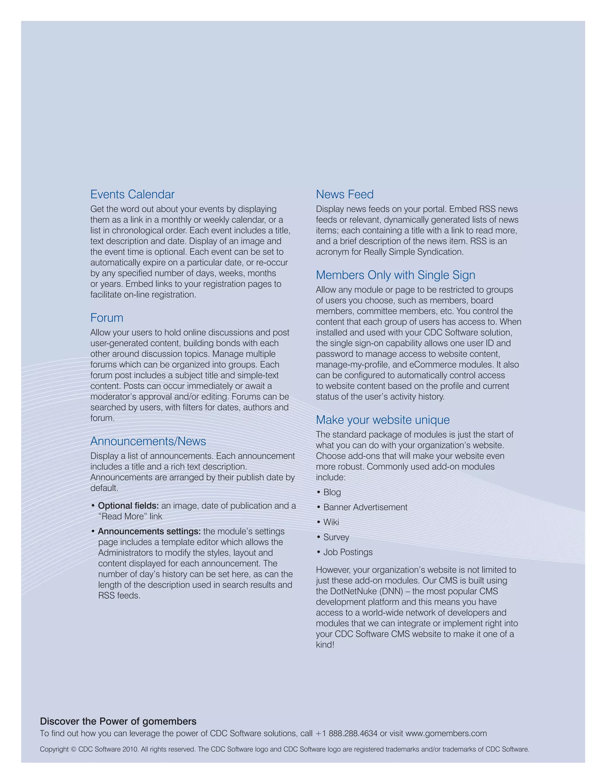 Events Calendar                                                        News Feed
                Get the word out about your events by displaying                       Display news feeds on your portal. Embed RSS news
                them as a link in a monthly or weekly calendar, or a                   feeds or relevant, dynamically generated lists of news
                list in chronological order. Each event includes a title,              items; each containing a title with a link to read more,
                text description and date. Display of an image and                     and a brief description of the news item. RSS is an
                the event time is optional. Each event can be set to                   acronym for Really Simple Syndication.
                automatically expire on a particular date, or re-occur
                by any specified number of days, weeks, months                         Members Only with Single Sign
                or years. Embed links to your registration pages to
                                                                                       Allow any module or page to be restricted to groups
                facilitate on-line registration.
                                                                                       of users you choose, such as members, board
                                                                                       members, committee members, etc. You control the
                Forum                                                                  content that each group of users has access to. When
                Allow your users to hold online discussions and post                   installed and used with your CDC Software solution,
                user-generated content, building bonds with each                       the single sign-on capability allows one user ID and
                other around discussion topics. Manage multiple                        password to manage access to website content,
                forums which can be organized into groups. Each                        manage-my-profile, and eCommerce modules. It also
                forum post includes a subject title and simple-text                    can be configured to automatically control access
                content. Posts can occur immediately or await a                        to website content based on the profile and current
                moderator’s approval and/or editing. Forums can be                     status of the user’s activity history.
                searched by users, with filters for dates, authors and
                forum.                                                                 Make your website unique
                                                                                       The standard package of modules is just the start of
                Announcements/News                                                     what you can do with your organization’s website.
                Display a list of announcements. Each announcement                     Choose add-ons that will make your website even
                includes a title and a rich text description.                          more robust. Commonly used add-on modules
                Announcements are arranged by their publish date by                    include:
                default.                                                               • Blog
                • Optional fields: an image, date of publication and a                 • Banner Advertisement
                  “Read More” link
                                                                                       • Wiki
                • Announcements settings: the module’s settings
                                                                                       • Survey
                  page includes a template editor which allows the
                  Administrators to modify the styles, layout and                      • Job Postings
                  content displayed for each announcement. The
                  number of day’s history can be set here, as can the                  However, your organization’s website is not limited to
                  length of the description used in search results and                 just these add-on modules. Our CMS is built using
                  RSS feeds.                                                           the DotNetNuke (DNN) – the most popular CMS
                                                                                       development platform and this means you have
                                                                                       access to a world-wide network of developers and
                                                                                       modules that we can integrate or implement right into
                                                                                       your CDC Software CMS website to make it one of a
                                                                                       kind!




Discover the Power of gomembers
To find out how you can leverage the power of CDC Software solutions, call +1 888.288.4634 or visit www.gomembers.com
Copyright © CDC Software 2010. All rights reserved. The CDC Software logo and CDC Software logo are registered trademarks and/or trademarks of CDC Software.
 