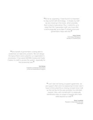 “As far as upgrading, I have found it is important
                                                          to stay current with technology – it shows my staff
                                                             we are investing in the future, which provides
                                                           them a level of assurance. Plus, I notice for us to
                                                            retain the X & Y generation staff, you must offer
                                                           a technologically up-to-date IT infrastructure and
                                                                      gomembers helps with this.”

                                                                                                      Henry Sorbet
                                                                                            Technology Manager at
                                                                                           Society of Louisiana CPA




     “ One benefit of gomembers is being able to
  customize our data entry screens. We can design
  the layout that is best suited for our organization’s
 processes. It has saved AAOMS money and made
it easier for staff to access the system, especially for
                  the occasional user.”

                                                   Kim Molley
                            Controller at American Association
                            of Oral and Maxillofacial Surgeons




                                                              “ I can’t see not having a support agreement; we
                                                             use support often and it is reassuring to know I don’t
                                                             have to think what this is costing me each time I call
                                                              as the one fee for the year provides me unlimited
                                                                support. Also, with a small staff it is especially
                                                               beneficial to lean on a team of experts who have
                                                                            skills beyond our staff.”

                                                                                                         Brian Lovellette
                                                                                         President of Association Services
                                                                                                               of Michigan
 