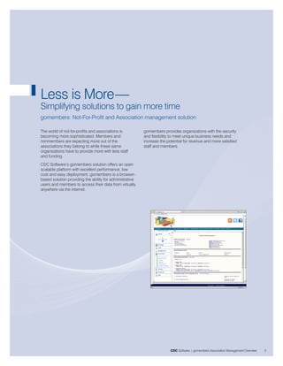 Less is More—
Simplifying solutions to gain more time
gomembers: Not-For-Profit and Association management solution

The world of not-for-profits and associations is          gomembers provides organizations with the security
becoming more sophisticated. Members and                  and flexibility to meet unique business needs and
nonmembers are expecting more out of the                  increase the potential for revenue and more satisfied
associations they belong to while these same              staff and members.
organizations have to provide more with less staff
and funding.
CDC Software’s gomembers solution offers an open
scalable platform with excellent performance, low
cost and easy deployment. gomembers is a browser-
based solution providing the ability for administrative
users and members to access their data from virtually
anywhere via the internet.




                                                                         CDC Software | gomembers Association Management Overview   3
 