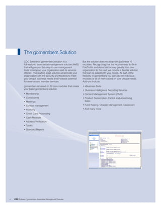 The gomembers Solution
               CDC Software’s gomembers solution is a                   But the solution does not stop with just these 10
               full-featured association management solution (AMS)      modules. Recognizing that the requirements for Not-
               that will give you the easy-to-use management            For-Profits and Associations vary greatly from one
               tools to ramp up your organization and its services      organization to the next, we provide a flexible solution
               offered. This leading edge solution will provide your    that can be adapted to your needs. As part of the
               organization with the security and flexibility to meet   flexibility in gomembers you can add-on individual
               your unique business needs and increase potential        modules or all of them based on your unique needs.
               for revenue and member services.                         Add-ons include:
               gomembers is based on 10 core modules that create        • eBusiness Suite
               your basic gomembers solution:                           • Business Intelligence Reporting Services
               • Membership                                             • Content Management System (CMS)
               • Constituents                                           • Product, Subscription, Exhibit and Advertising
               • Meetings                                                 Sales
               • Contact management                                     • Fund Raising, Chapter Management, Classroom
               • Invoicing                                              • And many more
               • Credit Card Processing
               • Cash Receipts
               • Address Verification
               • Toolkit
               • Standard Reports




4   CDC Software | gomembers Association Management Overview
 