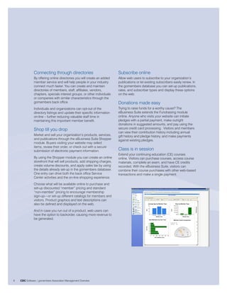 Connecting through directories                              Subscribe online
               By offering online directories you will create an added     Allow web users to subscribe to your organization’s
               member service and will help people in your industry        publications or let existing subscribers easily renew. In
               connect much faster. You can create and maintain            the gomembers database you can set-up publications,
               directories of members, staff, affiliates, vendors,         rates, and subscriber types and display these options
               chapters, specials interest groups, or other individuals    on the web.
               or companies with similar characteristics through the
               gomembers back office.                                      Donations made easy
               Individuals and organizations can opt-out of the            Trying to raise funds for a worthy cause? The
               directory listings and update their specific information    eBusiness Suite extends the Fundraising module
               on-line – further reducing valuable staff time in           online. Anyone who visits your website can initiate
               maintaining this important member benefit.                  pledges with a partial payment, make outright
                                                                           donations in suggested amounts, and pay using the
               Shop till you drop                                          secure credit card processing. Visitors and members
                                                                           can view their contribution history including annual
               Market and sell your organization’s products, services,     gift history and pledge history, and make payments
               and publications through the eBusiness Suite Shopper        against existing pledges.
               module. Buyers visiting your website may select
               items, review their order, or check out with a secure
               submission of electronic payment information.               Class is in session
                                                                           Extend your continuing education (CE) courses
               By using the Shopper module you can create an online        online. Visitors can purchase courses, access course
               storefront that will sell products, add shipping charges,   materials, complete an exam, and have CE credits
               create volume discounts, and apply sales tax by using       recorded. With the eBusiness Suite, visitors can
               the details already set-up in the gomembers database.       combine their course purchases with other web-based
               One entry can drive both the back office Service            transactions and make a single payment.
               Center activities and the on-line shopping experience.
               Choose what will be available online to purchase and
               set-up discounted “member” pricing and standard
               “non-member” pricing to encourage membership
               sign-up—or set-up different catalogs for members and
               visitors. Product graphics and text descriptions can
               also be defined and displayed on the web.
               And in case you run out of a product, web users can
               have the option to backorder, causing more revenue to
               be generated.




6   CDC Software | gomembers Association Management Overview
 
