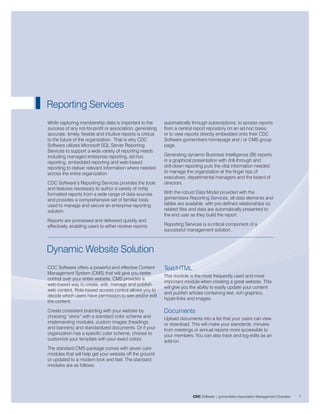 Reporting Services
While capturing membership data is important to the            automatically through subscriptions; to access reports
success of any not-for-profit or association, generating       from a central report repository on an ad-hoc basis;
accurate, timely, flexible and intuitive reports is critical   or to view reports directly embedded onto their CDC
to the future of the organization. That is why CDC             Software gomembers homepage and / or CMS group
Software utilizes Microsoft SQL Server Reporting               page.
Services to support a wide variety of reporting needs
including managed enterprise reporting, ad-hoc                 Generating dynamic Business Intelligence (BI) reports
reporting, embedded reporting and web-based                    in a graphical presentation with drill-through and
reporting to deliver relevant information where needed         drill-down reporting puts the vital information needed
across the entire organization.                                to manage the organization at the finger tips of
                                                               executives, departmental managers and the board of
CDC Software’s Reporting Services provides the tools           directors.
and features necessary to author a variety of richly
formatted reports from a wide range of data sources            With the robust Data Model provided with the
and provides a comprehensive set of familiar tools             gomembers Reporting Services, all data elements and
used to manage and secure an enterprise reporting              tables are available, with pre-defined relationships so
solution.                                                      related files and data are automatically presented to
                                                               the end user as they build the report.
Reports are processed and delivered quickly and
effectively, enabling users to either receive reports          Reporting Services is a critical component of a
                                                               successful management solution.



Dynamic Website Solution
CDC Software offers a powerful and effective Content           Text/HTML
Management System (CMS) that will give you better
                                                               This module is the most frequently used and most
control over your entire website. CMS provides a
                                                               important module when creating a great website. This
web-based way to create, edit, manage and publish
                                                               will give you the ability to easily update your content
web content. Role-based access control allows you to
                                                               and publish articles containing text, rich graphics,
decide which users have permission to see and/or edit
                                                               hyper-links and images.
the content.
Create consistent branding with your website by                Documents
choosing “skins” with a standard color scheme and              Upload documents into a list that your users can view
implementing modules, custom images (headings                  or download. This will make your standards, minutes
and banners) and standardized documents. Or if your            from meetings or annual reports more accessible to
organization has a specific color scheme, choose to            your members. You can also track and log edits as an
customize your template with your exact colors.                add-on.
The standard CMS package comes with seven core
modules that will help get your website off the ground
or updated to a modern look and feel. The standard
modules are as follows:




                                                                             CDC Software | gomembers Association Management Overview   7
 