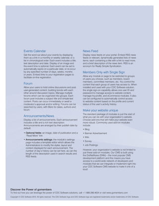 Events Calendar                                                        News Feed
                Get the word out about your events by displaying                       Display news feeds on your portal. Embed RSS news
                them as a link in a monthly or weekly calendar, or a                   feeds or relevant, dynamically generated lists of news
                list in chronological order. Each event includes a title,              items; each containing a title with a link to read more,
                text description and date. Display of an image and                     and a brief description of the news item. RSS is an
                the event time is optional. Each event can be set to                   acronym for Really Simple Syndication.
                automatically expire on a particular date, or re-occur
                by any specified number of days, weeks, months                         Members Only with Single Sign
                or years. Embed links to your registration pages to
                                                                                       Allow any module or page to be restricted to groups
                facilitate on-line registration.
                                                                                       of users you choose, such as members, board
                                                                                       members, committee members, etc. You control the
                Forum                                                                  content that each group of users has access to. When
                Allow your users to hold online discussions and post                   installed and used with your CDC Software solution,
                user-generated content, building bonds with each                       the single sign-on capability allows one user ID and
                other around discussion topics. Manage multiple                        password to manage access to website content,
                forums which can be organized into groups. Each                        manage-my-profile, and eCommerce modules. It also
                forum post includes a subject title and simple-text                    can be configured to automatically control access
                content. Posts can occur immediately or await a                        to website content based on the profile and current
                moderator’s approval and/or editing. Forums can be                     status of the user’s activity history.
                searched by users, with filters for dates, authors and
                forum.                                                                 Make your website unique
                                                                                       The standard package of modules is just the start of
                Announcements/News                                                     what you can do with your organization’s website.
                Display a list of announcements. Each announcement                     Choose add-ons that will make your website even
                includes a title and a rich text description.                          more robust. Commonly used add-on modules
                Announcements are arranged by their publish date by                    include:
                default.                                                               • Blog
                • Optional fields: an image, date of publication and a                 • Banner Advertisement
                  “Read More” link
                                                                                       • Wiki
                • Announcements settings: the module’s settings
                                                                                       • Survey
                  page includes a template editor which allows the
                  Administrators to modify the styles, layout and                      • Job Postings
                  content displayed for each announcement. The
                  number of day’s history can be set here, as can the                  However, your organization’s website is not limited to
                  length of the description used in search results and                 just these add-on modules. Our CMS is built using
                  RSS feeds.                                                           the DotNetNuke (DNN) – the most popular CMS
                                                                                       development platform and this means you have
                                                                                       access to a world-wide network of developers and
                                                                                       modules that we can integrate or implement right into
                                                                                       your CDC Software CMS website to make it one of a
                                                                                       kind!




Discover the Power of gomembers
To find out how you can leverage the power of CDC Software solutions, call +1 888.288.4634 or visit www.gomembers.com
Copyright © CDC Software 2010. All rights reserved. The CDC Software logo and CDC Software logo are registered trademarks and/or trademarks of CDC Software.
 