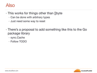 www.cloudﬂare.com!
Also
•  This works for things other than []byte
•  Can be done with arbitrary types
•  Just need some way to reset
•  There’s a proposal to add something like this to the Go
package library
•  sync.Cache
•  Follow TODO
 