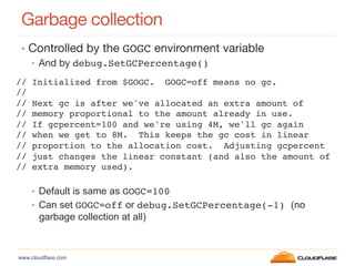 www.cloudﬂare.com!
Garbage collection
•  Controlled by the GOGC environment variable
•  And by debug.SetGCPercentage()!
•  Default is same as GOGC=100!
•  Can set GOGC=off or debug.SetGCPercentage(-1) (no
garbage collection at all)
// Initialized from $GOGC. GOGC=off means no gc.!
//!
// Next gc is after we've allocated an extra amount of!
// memory proportional to the amount already in use.!
// If gcpercent=100 and we're using 4M, we'll gc again!
// when we get to 8M. This keeps the gc cost in linear!
// proportion to the allocation cost. Adjusting gcpercent!
// just changes the linear constant (and also the amount of!
// extra memory used).!
 