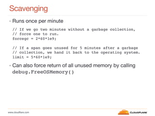 www.cloudﬂare.com!
Scavenging
•  Runs once per minute
•  Can also force return of all unused memory by calling
debug.FreeOSMemory()!
// If we go two minutes without a garbage collection, !
// force one to run.!
forcegc = 2*60*1e9;!
!
// If a span goes unused for 5 minutes after a garbage!
// collection, we hand it back to the operating system.!
limit = 5*60*1e9;!
 