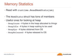 www.cloudﬂare.com!
Memory Statistics
•  Read with runtime.ReadMemStats(&m) 
!
•  The MemStats struct has tons of members
•  Useful ones for looking at heap
•  HeapInuse - # bytes in the heap allocated to things
•  HeapIdle - # bytes in heap waiting to be used
•  HeapSys - # bytes obtained from OS
•  HeapReleased - # bytes released to OS

 