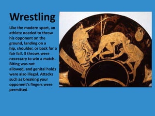Wrestling
Like the modern sport, an
athlete needed to throw
his opponent on the
ground, landing on a
hip, shoulder, or back for a
fair fall. 3 throws were
necessary to win a match.
Biting was not
allowed, and genital holds
were also illegal. Attacks
such as breaking your
opponent's fingers were
permitted.
 