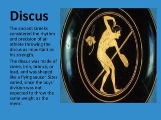 Discus
The ancient Greeks
considered the rhythm
and precision of an
athlete throwing the
discus as important as
his strength.
The discus was made of
stone, iron, bronze, or
lead, and was shaped
like a flying saucer. Sizes
varied, since the boys'
division was not
expected to throw the
same weight as the
mens'.
 