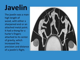 Javelin
The javelin was a man-
high length of
wood, with either a
sharpened end or an
attached metal point.
It had a thong for a
hurler's fingers
attached to its center
of gravity, which
increased the
precision and distance
of a javelin's flight.
 
