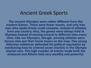Ancient Greek Sports
   The ancient Olympics were rather different from the
 modern Games. There were fewer events, and only free
men who spoke Greek could compete, instead of athletes
  from any country. Also, the games were always held at
Olympia instead of moving around to different sites every
 time. Like our Olympics, though, winning athletes were
heroes who put their home towns on the map. One young
 Athenian nobleman defended his political reputation by
mentioning how he entered seven chariots in the Olympic
 chariot-race. This high number of entries made both the
  aristocrat and Athens look very wealthy and powerful.
 