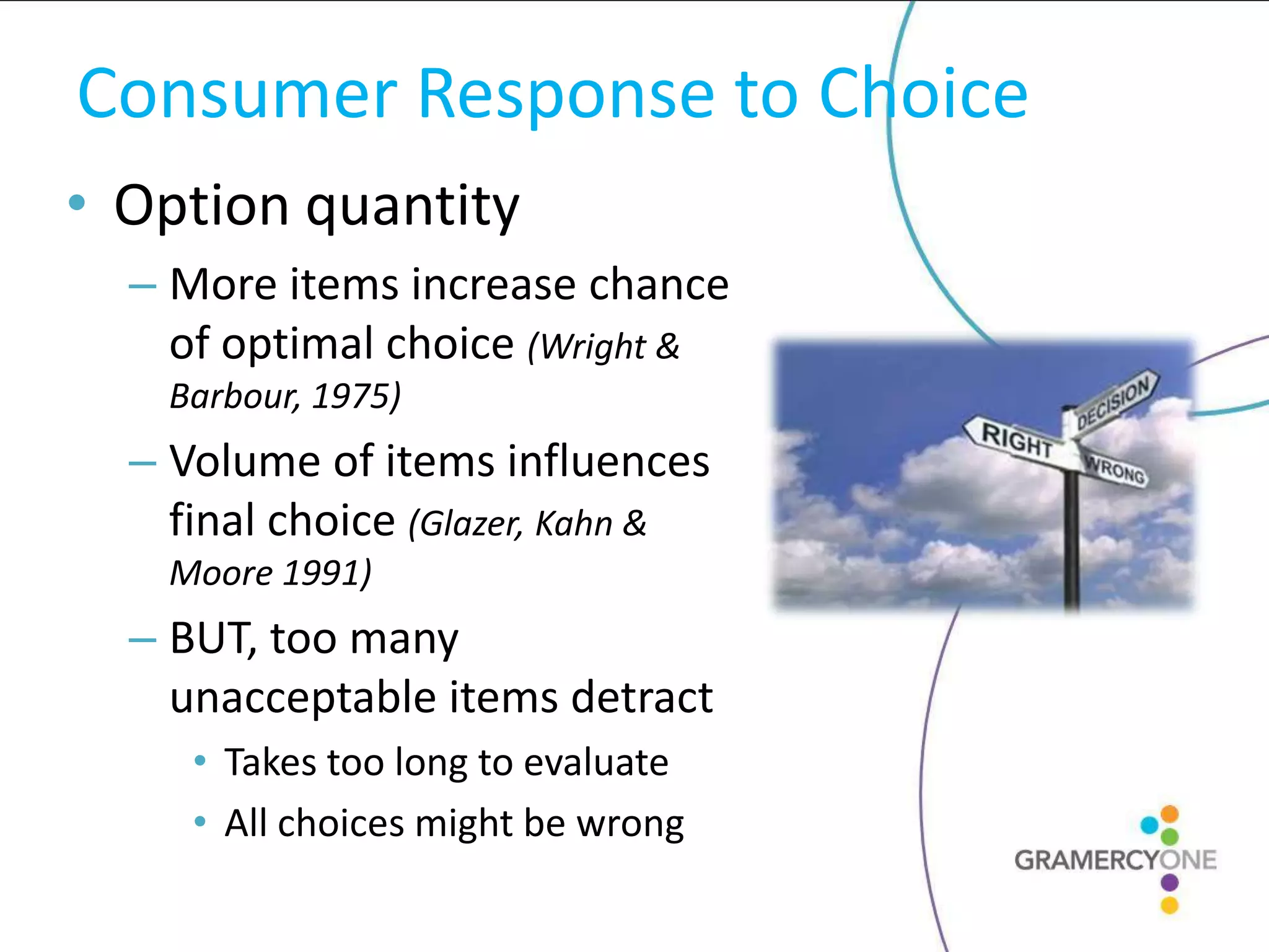 Consumer Response to Choice
• Option quantity
  – More items increase chance
    of optimal choice (Wright &
    Barbour, 1975)
  – Volume of items influences
    final choice (Glazer, Kahn &
    Moore 1991)
  – BUT, too many
    unacceptable items detract
     • Takes too long to evaluate
     • All choices might be wrong
 