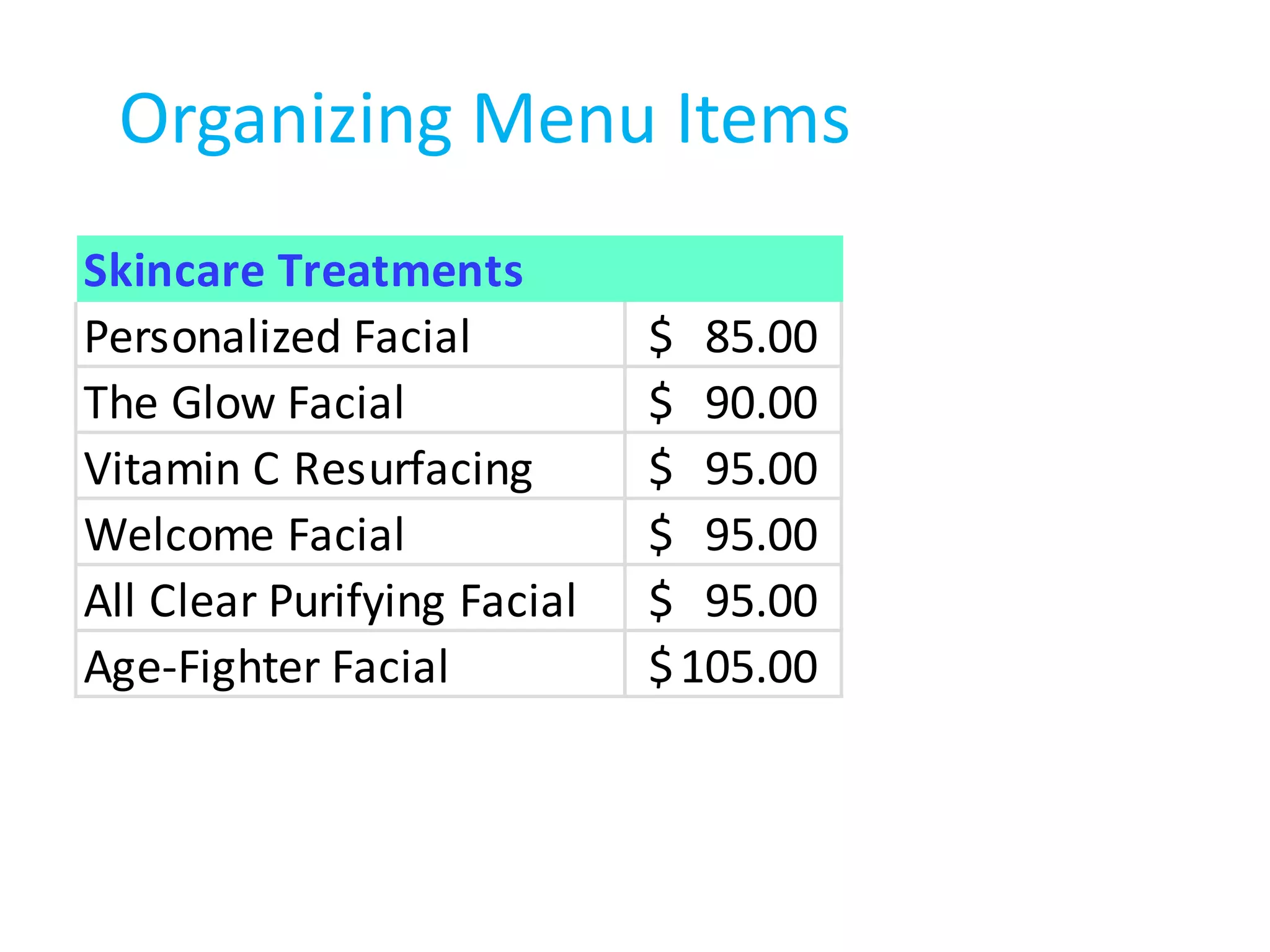 Organizing Menu Items
Skincare Treatments
Personalized Facial          $ 85.00
The Glow Facial              $ 90.00
Vitamin C Resurfacing        $ 95.00
Welcome Facial               $ 95.00
All Clear Purifying Facial   $ 95.00
Age-Fighter Facial           $ 105.00
 