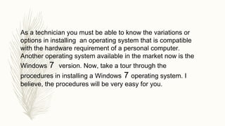 As a technician you must be able to know the variations or
options in installing an operating system that is compatible
with the hardware requirement of a personal computer.
Another operating system available in the market now is the
Windows 7 version. Now, take a tour through the
procedures in installing a Windows 7 operating system. I
believe, the procedures will be very easy for you.
 