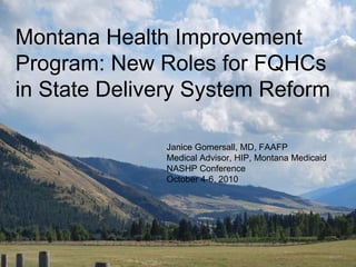 Montana Health Improvement Program: New Roles for FQHCs in State Delivery System Reform Janice Gomersall, MD, FAAFP Medical Advisor, HIP, Montana Medicaid NASHP Conference October 4-6, 2010 