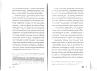 ção espacial, à funcionalidade ou à qualificação das diferentes
pattes da cidade, e o que se procura fundamentalmente é inter-
pretar o processo de organização e diferenciação do espaço no
interior da cidade de forma mais ou menos classificatória.l3
Este quadro esboçado para a geografia urbana francesa
bem poderia ser aplicado ao Brasil, e, tanto em um caso como
no outro, só muito recentemente a geografia vem se mostrando
mais sensível nestes estudos urbanos às representações institu-
cionais no espaço aos verdadeiros sistemas de valores e qua-
dros de referência que se exprimem por meio de imaginários
complexos e diferenciados que têm uma importância funda-
mental na definição da vivência urbana e de sua dimensão
espacial. O que se pode concluir desta breve descrição é que só
muito recentemente a tentação de tomar a morfologia como
uma referência objetiva e a finalidade classificatória têm sido
abandonadas pelos geógrafos.l4 As formas urbanas ganham
assim outras dimensões, já não sendo associadas de maneira
unívoca a uma atividade ou função. O comportamento, dinâ-
mico e mutável, dos atores sociais é considerado de forma rele-
vante, e surge tod~ ga~a de problemas e de ~~qualifica­
ções do espaço, estranhas ao modelo das tip?logias tradicio-
nais. Este tipo de abordagem obriga também os geógrafos a
uma colaboração mais estreita com profissionais de outras dis-
ciplinas que também vêm estudando o fenômeno urbano:
arquitetos, sociólogos, antroprólogos e historiadores.
13 Uma exceção dentro deste quadro foi o hvm de Clava!, Paul. La logique des villes,
Litec, Paris, 1982,em que a cidade é concebida como o lugar de maximização das inte-
rações sociais.
14 Uma contribuição decisiva neste sentido tem sido dada nos últimos anos pela assim
chamada "nova geografia cultural", e dois exemplos significativos destas novas orien-
tações dos trabalhos sobre o urbano são Cosgrove, D. Tlle pal/adian /andscape:
Environmentaltransformations and its cultural representatiollS and renais~·ance ltaly,
Leiccster University Press, Leicester, 1992,e Duncan, J. "The city as a text: The polite
of Jandscape interpretation", in The Kandian Kingdom, Cambridge Uoiversity Press,
Cambridgc, 1990.
18 )1f1J
A <:idade não pode, pois, ser concebida como uma forma
qtw ~t· produz simplesmente pela contigüidade das moradias ou
JWitl ~in1ples adensamento de população; ela é, antes de qual-
qtlct rllis;l, um tipo de associação entre as pessoas, associação
t'"'" que é uma forma física e um conteúdo.l5 Muitas vezes,
qtt.ltHio CLudamos a cidade parece que nos referimos a uma evi-
dl'tK·ia que se apresenta direta e inteiramente formada diante dos
11ossos oll1os. Trabalhamos com critérios de densidade ou com
h111i les administrativos, como se estes não fossem passíveis de
st·r submelidos a uma análise lógica que, em última instância,
ptldcria nos conduzir a questionar a idéia do que é uma cidade.
Por isso, cometemos freqüentemente o equívoco de consi-
derar o fato urbano sob o ângulo único de uma morfologia. A
l'volução urbana é concebida como a transformação ou a pro-
gressão simples da forma urbana, e assim nos oferecemos o
conforto de trabalhar com uma categolia descontextualizada e
trans-histórica. Ao assim fazê-lo, perdemos em contrapartida a
capacidade de compreender o conteúdo desta morfologia ou,
em outras palavras, escapa-nos a idéia mesmo de vida urbana.
Freqüentemente, falamos de formas que parecem perma-
nentes no tempo: de praças, por exemplo, espaços abertos entre
o casaria, espaços estes que podem ser encontrados desde a
Antigüidade até os dias atuais. Ao assim procedermos, esta-
mos abdicando da análise que nos mostraria a verdadeira dia-
lética entre espaço e sociedade. Para insistir no mesmo exem-
plo, basta ver que uma mesma cidade contemporânea dispõe
de diversas praças, nem todas apresentando as mesmas dinâmi-
cas sociais ou o mesmo conteúdo. A cidade é uma forma
necessária a um certo gênero de associação humana, e suas
mudanças morfológicas são condições para que esta associa-
15 Ninguém melhor do que Milton Santos exprime a importância desta relação para a
compreensão dos processos estudados pela geografia. Ver, por exemplo, A natureza
do espaço. Técnica e tempo. Razão e emoçüo, Hucitec, São Paulo, 1996.
... 19
 