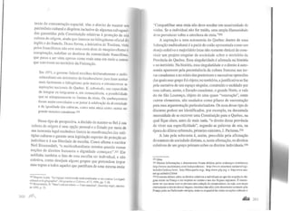 taxas de concentração espacial, têm o direito de manter seu
patrimônio cultural e dispõem inclusive de algumas salvaguar-
das garantidas pela Constituição relativas à proteção de sua
cultura de origem, ainda que imersos no bilingüismo oficial do
inglês e do francês. Dessa forma, a iniciativa de Trudeau, vista
pelos francófonos não sem uma certa dose de maquiavelismo e
conspiração, redefine os destinos da comunidade francófona,
que passa a ser vista apenas como mais uma em meio a outras
que convivem no tenitó1io da Federação.
Em 1971, o governo federal escolheu deliberadamente o multi-
culturalismo em detrimento do biculturalismo para fazer aceitar
mais facilmente o bilingüismo pela maioria e circunscrever as
aspirações nacionais do Quebec. E, sobretudo, sua capacidade
de integrar os imigrantes e, em conseqüência, a possibilidade
que se ultrapassassem os limites da etnia. Os quebequenses
foram assim convidados a se juntar à celebração da diversidade
e da igualdade das culturas, como uma etnia como outras no
grande mosaico canadense.330
Nesse tipo de perspectiva, a decisão de manter-se fiel à sua
cultura de origem é uma opção pessoal e o Estado por meio de
sua isonomia legal estabelece limites às manifestações das múl-
tiplas culturas e garante uma legislação superior de proteção ao
indivíduo e à sua liberdade de escolha. Como afirma o escritor
Neil Bissoondath, "o multiculturalismo termina quando nossas
noções de direitos humanos e dignidade começam".331 Ele
sublinha também o fato de esta escolha ser individual, e não
coletiva, como desejam alguns grupos que pretendem impor
suas regras a todos aqueles que paJtilham de uma mesma etnia:
33° Dupont, Louis. " La logique continentale nord-américaine et ses avatars: Le regard
culturel et la géographie", Géographie 1!1 Cuilllrl!s, n°17, 1996, pp. 7-30.
3
31
Bissoondath. N. "Don't cal! me ethnic -l'am canadian", Saturday nigth, outubro
de 1995, p. 15.
2GO )ll1),
"Compartilhar uma etnia não deve resultar em unanimidade de
visões. Se o individual não for traído, uma ampla Humanidade
deve prevalecer sobre a estreiteza da etnia."332
A aspiração a uma autonomia do Quebec dentro de uma
federação multicultural é a partir de então apresentada como um
desejo coletivo e majoritário (mas não somente étnico) de cons-
tituir um projeto singular de sociedade sobre o território da
Província do Quebec. Essa singularidade é afirmada na história
c no território. Na história, essa singularidade e o direito à auto-
nomia aparecem pela preeminência da cultura francesa nas ter-
ras canadenses e no relato das posteriores e sucessivas opressões
das quais esse grupo foi objeto; no território, ajustificativa se faz
pela naiTativa de um espaço singular, construído e moldado por
essa cultura; assim, o Escudo canadense, o grande Noite, o vale
do rio São Lourenço, objeto de uma quase "veneração", entre
outros elementos, são saudados como pilares de sustentação
para essa argumentação palticularizadora. Os ecos desse tipo de
discurso podem ser identificados, por exemplo, na decantada
necessidade de se escrever uma Constituição para o Quebec, na
qual fique claro, antes de mais nada, "o direito dessa província
de viver sua especificidade", segundo as palavras de seu, na
época do último referendo, primeiro-ministro, J. Parizeau.333
A luta pela soberania é, assim, precedida pela afirmação
do estatuto de sociedade distinta, e, nesta afirmação, os direitos
coletivos de um grupo primam sobre os direitos individuais.334
3l2fdem.
333 Muitas informações e documentos foram obtidos pelos endereços eletrônicos
http://www.mu!timania.com/independence; http://www.smartnet.ca/users/vigi-
Je/index/indexa.html; http://blocquebe.org; http:www.plq.org e http:www.ass-
nat.qe.ca/index2.html.
334 O mesmo debate sobre os direitos coletivos e individuais no que diz respeito às lín-
guas existe na França e diz respeito ao ensino e uso das líng~as region~is. É interes-
sante ver que nesse caso se procura uma solução de comprorrusso, ou seJa, sem negar
abertamente o direito dessas línguas, reconhecidas.aliás pelo documento assinado pela
Françajunto ao Parlamento europeu, tenta-se enquadrá-las como exceções culturais c
r.&l.&â 20 I
 